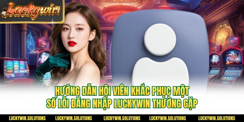 Hướng dẫn hội viên khắc phục một số lỗi đăng nhập Luckywin thường gặp